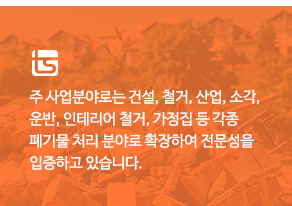 주 사업분야로는 건설, 철거, 산업, 소각, 운반, 인테리어 철거, 가정집 등 각종 폐기물 처리 분야로 확장하여 전문성을 입증하고 있습니다.